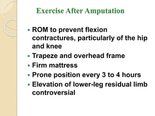 Exercise After Amputation
 ROM to prevent flexion
contractures, particularly of the hip
and knee
 Trapeze and overhead frame
 Firm mattress
 Prone position every 3 to 4 hours
 Elevation of lower-leg residual limb
controversial
 