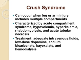 Crush Syndrome
 Can occur when leg or arm injury
includes multiple compartments
 Characterized by acute compartment
syndrome, hypovolemia, hyperkalemia,
rhabdomyolysis, and acute tubular
necrosis
 Treatment: adequate intravenous fluids,
low-dose dopamine, sodium
bicarbonate, kayexalate, and
hemodialysis
 