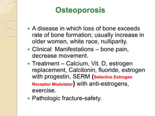 Osteoporosis
 A disease in which loss of bone exceeds
rate of bone formation; usually increase in
older women, white race, nulliparity.
 Clinical Manifestations – bone pain,
decrease movement.
 Treatment – Calcium, Vit. D, estrogen
replacement, Calcitonin, fluoride, estrogen
with progestin, SERM (Selective Estrogen
Receptor Modulator) with anti-estrogens,
exercise.
 Pathologic fracture-safety.
 