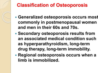 Classification of Osteoporosis
 Generalized osteoporosis occurs most
commonly in postmenopausal women
and men in their 60s and 70s.
 Secondary osteoporosis results from
an associated medical condition such
as hyperparathyroidism, long-term
drug therapy, long-term immobility.
 Regional osteoporosis occurs when a
limb is immobilized.
 