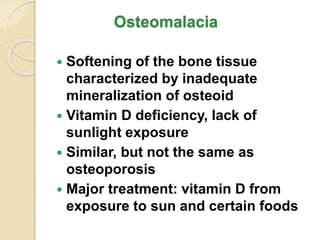 Osteomalacia
 Softening of the bone tissue
characterized by inadequate
mineralization of osteoid
 Vitamin D deficiency, lack of
sunlight exposure
 Similar, but not the same as
osteoporosis
 Major treatment: vitamin D from
exposure to sun and certain foods
 