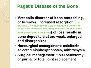 Paget’s Disease of the Bone
 Metabolic disorder of bone remodeling,
or turnover; increased resorption (the
process by which osteoclasts break down bone and
release the minerals, resulting in a transfer of calcium
from bone fluid to the blood) of loss results in
bone deposits that are weak, enlarged,
and disorganized
 Nonsurgical management: calcitonin,
selected bisphosphonates, mithramycin
 Surgical management: tibial osteotomy
or partial or total joint replacement
 