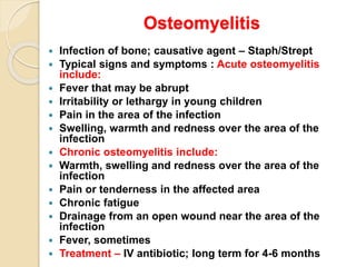 Osteomyelitis
 Infection of bone; causative agent – Staph/Strept
 Typical signs and symptoms : Acute osteomyelitis
include:
 Fever that may be abrupt
 Irritability or lethargy in young children
 Pain in the area of the infection
 Swelling, warmth and redness over the area of the
infection
 Chronic osteomyelitis include:
 Warmth, swelling and redness over the area of the
infection
 Pain or tenderness in the affected area
 Chronic fatigue
 Drainage from an open wound near the area of the
infection
 Fever, sometimes
 Treatment – IV antibiotic; long term for 4-6 months
 