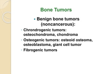 Bone Tumors
 Benign bone tumors
(noncancerous):
◦ Chrondrogenic tumors:
osteochondroma, chondroma
◦ Osteogenic tumors: osteoid osteoma,
osteoblastoma, giant cell tumor
◦ Fibrogenic tumors
 