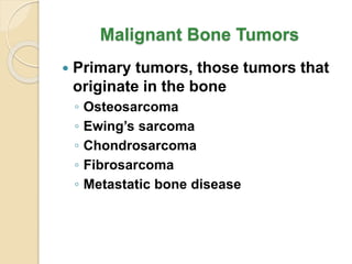 Malignant Bone Tumors
 Primary tumors, those tumors that
originate in the bone
◦ Osteosarcoma
◦ Ewing’s sarcoma
◦ Chondrosarcoma
◦ Fibrosarcoma
◦ Metastatic bone disease
 