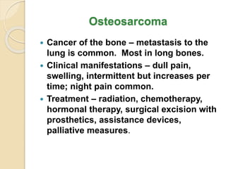 Osteosarcoma
 Cancer of the bone – metastasis to the
lung is common. Most in long bones.
 Clinical manifestations – dull pain,
swelling, intermittent but increases per
time; night pain common.
 Treatment – radiation, chemotherapy,
hormonal therapy, surgical excision with
prosthetics, assistance devices,
palliative measures.
 