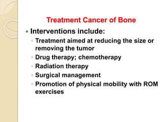 Treatment Cancer of Bone
 Interventions include:
◦ Treatment aimed at reducing the size or
removing the tumor
◦ Drug therapy; chemotherapy
◦ Radiation therapy
◦ Surgical management
◦ Promotion of physical mobility with ROM
exercises
 