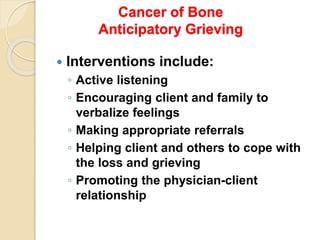 Cancer of Bone
Anticipatory Grieving
 Interventions include:
◦ Active listening
◦ Encouraging client and family to
verbalize feelings
◦ Making appropriate referrals
◦ Helping client and others to cope with
the loss and grieving
◦ Promoting the physician-client
relationship
 