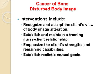 Cancer of Bone
Disturbed Body Image
 Interventions include:
◦ Recognize and accept the client’s view
of body image alteration.
◦ Establish and maintain a trusting
nurse-client relationship.
◦ Emphasize the client’s strengths and
remaining capabilities.
◦ Establish realistic mutual goals.
 