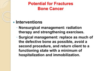 Potential for Fractures
Bone Cancer
 Interventions
◦ Nonsurgical management: radiation
therapy and strengthening exercises.
◦ Surgical management: replace as much of
the defective bone as possible, avoid a
second procedure, and return client to a
functioning state with a minimum of
hospitalization and immobilization.
 