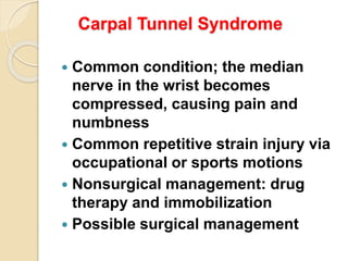 Carpal Tunnel Syndrome
 Common condition; the median
nerve in the wrist becomes
compressed, causing pain and
numbness
 Common repetitive strain injury via
occupational or sports motions
 Nonsurgical management: drug
therapy and immobilization
 Possible surgical management
 