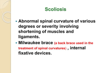 Scoliosis
 Abnormal spinal curvature of various
degrees or severity involving
shortening of muscles and
ligaments.
 Milwaukee brace (a back brace used in the
treatment of spinal curvatures) , internal
fixative devices.
 