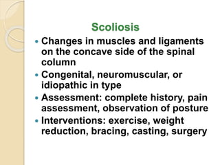 Scoliosis
 Changes in muscles and ligaments
on the concave side of the spinal
column
 Congenital, neuromuscular, or
idiopathic in type
 Assessment: complete history, pain
assessment, observation of posture
 Interventions: exercise, weight
reduction, bracing, casting, surgery
 