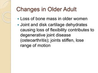 Changes in Older Adult
 Loss of bone mass in older women
 Joint and disk cartilage dehydrates
causing loss of flexibility contributes to
degenerative joint disease
(osteoarthritis); joints stiffen, lose
range of motion
 