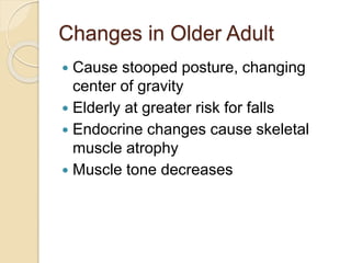 Changes in Older Adult
 Cause stooped posture, changing
center of gravity
 Elderly at greater risk for falls
 Endocrine changes cause skeletal
muscle atrophy
 Muscle tone decreases
 