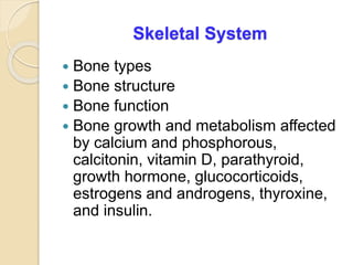 Skeletal System
 Bone types
 Bone structure
 Bone function
 Bone growth and metabolism affected
by calcium and phosphorous,
calcitonin, vitamin D, parathyroid,
growth hormone, glucocorticoids,
estrogens and androgens, thyroxine,
and insulin.
 