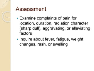 Assessment
 Examine complaints of pain for
location, duration, radiation character
(sharp dull), aggravating, or alleviating
factors
 Inquire about fever, fatigue, weight
changes, rash, or swelling
 