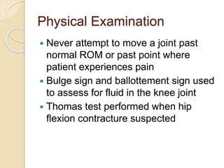 Physical Examination
 Never attempt to move a joint past
normal ROM or past point where
patient experiences pain
 Bulge sign and ballottement sign used
to assess for fluid in the knee joint
 Thomas test performed when hip
flexion contracture suspected
 