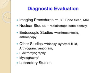 Diagnostic Evaluation
 Imaging Procedures – CT, Bone Scan, MRI
 Nuclear Studies - radioisotope bone density,
 Endoscopic Studies –arthrocentesis,
arthroscopy
 Other Studies –biopsy, synovial fluid,
Arthrogram, venogram,
 Electromyography
 Myelography*
 Laboratory Studies
 