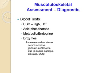 Muscoluloskeletal
Assessment – Diagnostic
 Blood Tests
◦ CBC – Hgb, Hct
◦ Acid phosphatase
◦ Metabolic/Endocrine
◦ Enzymes
Increase creatine kinase,
serum increase
glutamin-oxaloacetic
due to muscle damage,
aldolase, SGOT
 
