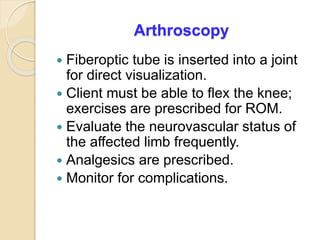 Arthroscopy
 Fiberoptic tube is inserted into a joint
for direct visualization.
 Client must be able to flex the knee;
exercises are prescribed for ROM.
 Evaluate the neurovascular status of
the affected limb frequently.
 Analgesics are prescribed.
 Monitor for complications.
 