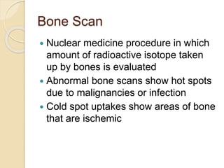 Bone Scan
 Nuclear medicine procedure in which
amount of radioactive isotope taken
up by bones is evaluated
 Abnormal bone scans show hot spots
due to malignancies or infection
 Cold spot uptakes show areas of bone
that are ischemic
 
