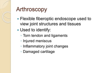 Arthroscopy
 Flexible fiberoptic endoscope used to
view joint structures and tissues
 Used to identify:
◦ Torn tendon and ligaments
◦ Injured meniscus
◦ Inflammatory joint changes
◦ Damaged cartilage
 