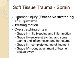 Soft Tissue Trauma - Sprain
 Ligament injury (Excessive stretching
of a ligament)
 Twisting motion
 Overstretching or tear
◦ Grade I—mild bleeding and inflammation
◦ Grade II—severe stretching and some
tearing and inflammation and hematoma
◦ Grade III—complete tearing of ligament
◦ Grade IV—bony attachment of ligament
broken away
 