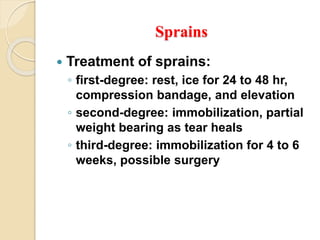 Sprains
 Treatment of sprains:
◦ first-degree: rest, ice for 24 to 48 hr,
compression bandage, and elevation
◦ second-degree: immobilization, partial
weight bearing as tear heals
◦ third-degree: immobilization for 4 to 6
weeks, possible surgery
 