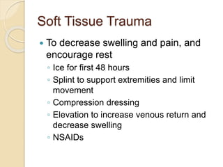 Soft Tissue Trauma
 To decrease swelling and pain, and
encourage rest
◦ Ice for first 48 hours
◦ Splint to support extremities and limit
movement
◦ Compression dressing
◦ Elevation to increase venous return and
decrease swelling
◦ NSAIDs
 