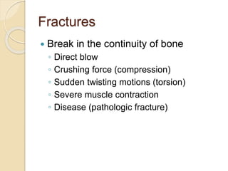 Fractures
 Break in the continuity of bone
◦ Direct blow
◦ Crushing force (compression)
◦ Sudden twisting motions (torsion)
◦ Severe muscle contraction
◦ Disease (pathologic fracture)
 