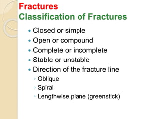 Fractures
Classification of Fractures
 Closed or simple
 Open or compound
 Complete or incomplete
 Stable or unstable
 Direction of the fracture line
◦ Oblique
◦ Spiral
◦ Lengthwise plane (greenstick)
 