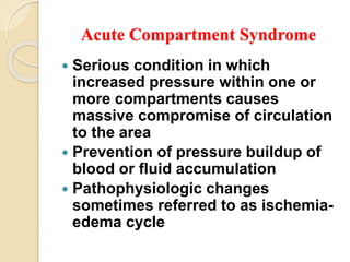 Acute Compartment Syndrome
 Serious condition in which
increased pressure within one or
more compartments causes
massive compromise of circulation
to the area
 Prevention of pressure buildup of
blood or fluid accumulation
 Pathophysiologic changes
sometimes referred to as ischemia-
edema cycle
 