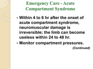 Emergency Care - Acute
Compartment Syndrome
 Within 4 to 6 hr after the onset of
acute compartment syndrome,
neuromuscular damage is
irreversible; the limb can become
useless within 24 to 48 hr.
 Monitor compartment pressures.
(Continued)
 