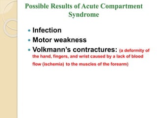 Possible Results of Acute Compartment
Syndrome
 Infection
 Motor weakness
 Volkmann’s contractures: (a deformity of
the hand, fingers, and wrist caused by a lack of blood
flow (ischemia) to the muscles of the forearm)
 