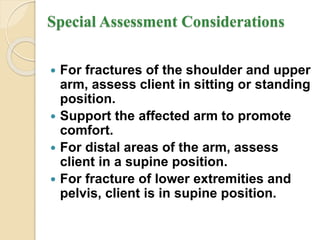 Special Assessment Considerations
 For fractures of the shoulder and upper
arm, assess client in sitting or standing
position.
 Support the affected arm to promote
comfort.
 For distal areas of the arm, assess
client in a supine position.
 For fracture of lower extremities and
pelvis, client is in supine position.
 