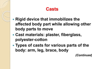Casts
 Rigid device that immobilizes the
affected body part while allowing other
body parts to move
 Cast materials: plaster, fiberglass,
polyester-cotton
 Types of casts for various parts of the
body: arm, leg, brace, body
(Continued)
 