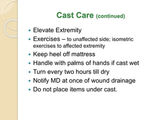 Cast Care (continued)
 Elevate Extremity
 Exercises – to unaffected side; isometric
exercises to affected extremity
 Keep heel off mattress
 Handle with palms of hands if cast wet
 Turn every two hours till dry
 Notify MD at once of wound drainage
 Do not place items under cast.
 