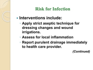 Risk for Infection
 Interventions include:
◦ Apply strict aseptic technique for
dressing changes and wound
irrigations.
◦ Assess for local inflammation
◦ Report purulent drainage immediately
to health care provider.
(Continued)
 