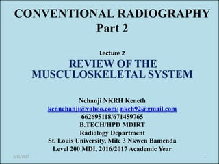 CONVENTIONAL RADIOGRAPHY
Part 2
Lecture 2
REVIEW OF THE
MUSCULOSKELETAL SYSTEM
Nchanji NKRH Keneth
kennchanji@yahoo.com/ nkeh92@gmail.com
662695118/671459765
B.TECH/HPD MDIRT
Radiology Department
St. Louis University, Mile 3 Nkwen Bamenda
Level 200 MDI, 2016/2017 Academic Year
5/31/2017 1
 