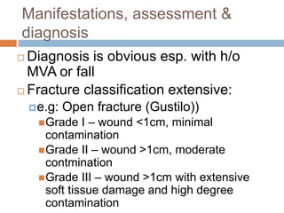 Manifestations, assessment &
diagnosis
 Diagnosis is obvious esp. with h/o
MVA or fall
 Fracture classification extensive:
e.g: Open fracture (Gustilo))
Grade I – wound <1cm, minimal
contamination
Grade II – wound >1cm, moderate
contmination
Grade III – wound >1cm with extensive
soft tissue damage and high degree
contamination
 