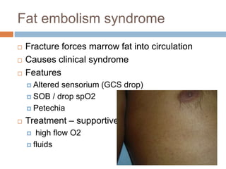 Fat embolism syndrome
 Fracture forces marrow fat into circulation
 Causes clinical syndrome
 Features
 Altered sensorium (GCS drop)
 SOB / drop spO2
 Petechia
 Treatment – supportive
 high flow O2
 fluids
 