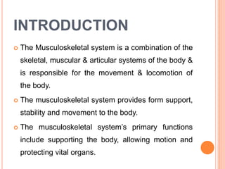 INTRODUCTION
 The Musculoskeletal system is a combination of the
skeletal, muscular & articular systems of the body &
is responsible for the movement & locomotion of
the body.
 The musculoskeletal system provides form support,
stability and movement to the body.
 The musculoskeletal system’s primary functions
include supporting the body, allowing motion and
protecting vital organs.
 