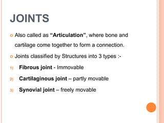 JOINTS
 Also called as “Articulation”, where bone and
cartilage come together to form a connection.
 Joints classified by Structures into 3 types :-
1) Fibrous joint - Immovable
2) Cartilaginous joint – partly movable
3) Synovial joint – freely movable
 
