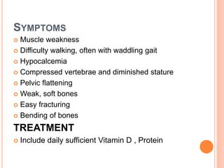 SYMPTOMS
 Muscle weakness
 Difficulty walking, often with waddling gait
 Hypocalcemia
 Compressed vertebrae and diminished stature
 Pelvic flattening
 Weak, soft bones
 Easy fracturing
 Bending of bones
TREATMENT
 Include daily sufficient Vitamin D , Protein
 