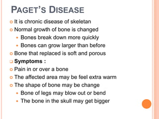 PAGET’S DISEASE
 It is chronic disease of skeletan
 Normal growth of bone is changed
 Bones break down more quickly
 Bones can grow larger than before
 Bone that replaced is soft and porous
 Symptoms :
 Pain in or over a bone
 The affected area may be feel extra warm
 The shape of bone may be change
 Bone of legs may blow out or bend
 The bone in the skull may get bigger
 