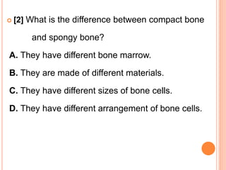  [2] What is the difference between compact bone
and spongy bone?
A. They have different bone marrow.
B. They are made of different materials.
C. They have different sizes of bone cells.
D. They have different arrangement of bone cells.
 
