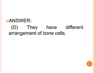 ANSWER:
(D) They have different
arrangement of bone cells.
 