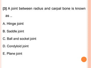 [3] A joint between radius and carpal bone is known
as ..
A. Hinge joint
B. Saddle joint
C. Ball and socket joint
D. Condyloid joint
E. Plane joint
 