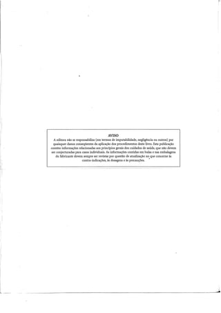 i
l
AVISO
A editora não se responsabiliza (em termos de imputabilidade, negligência ou outros) por
quaisquer danos conseqüentes da aplicação dos procedimentos deste livro. Esta publicação
contém informações relacionadas aos princípios gerais dos cuidados de saúde, que não devem
ser conjecturadas para casos individuais. As informações contidas em bulas e nas embalagens
do fabricante devem sempre ser revistas por questão de atualização no que conceme às
contra-indicações, às dosagens e às precauções. •
 